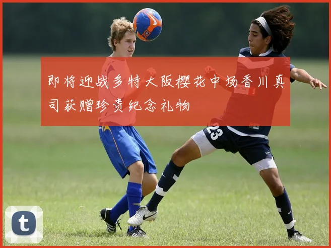 即将迎战多特大阪樱花中场香川真司获赠珍贵纪念礼物
