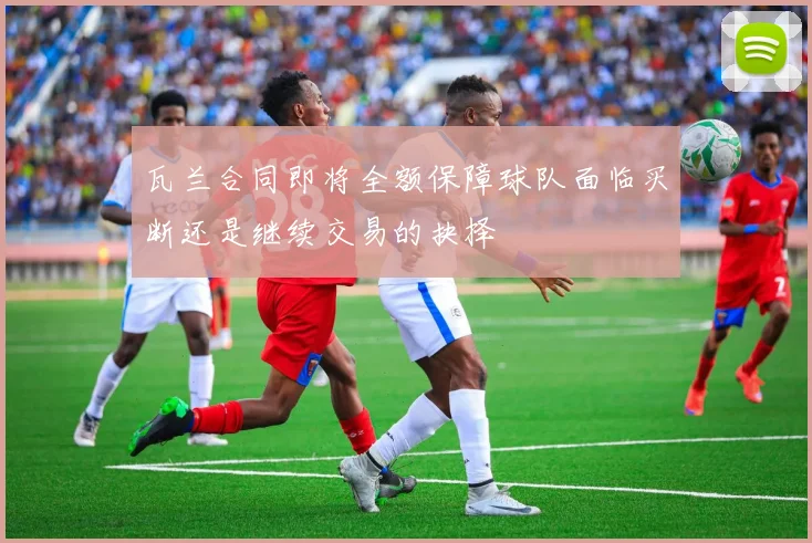 瓦兰合同即将全额保障球队面临买断还是继续交易的抉择