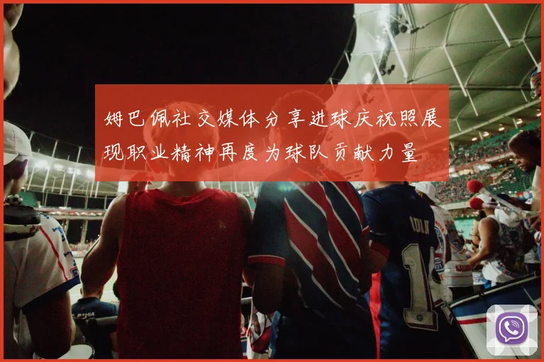 姆巴佩社交媒体分享进球庆祝照展现职业精神再度为球队贡献力量