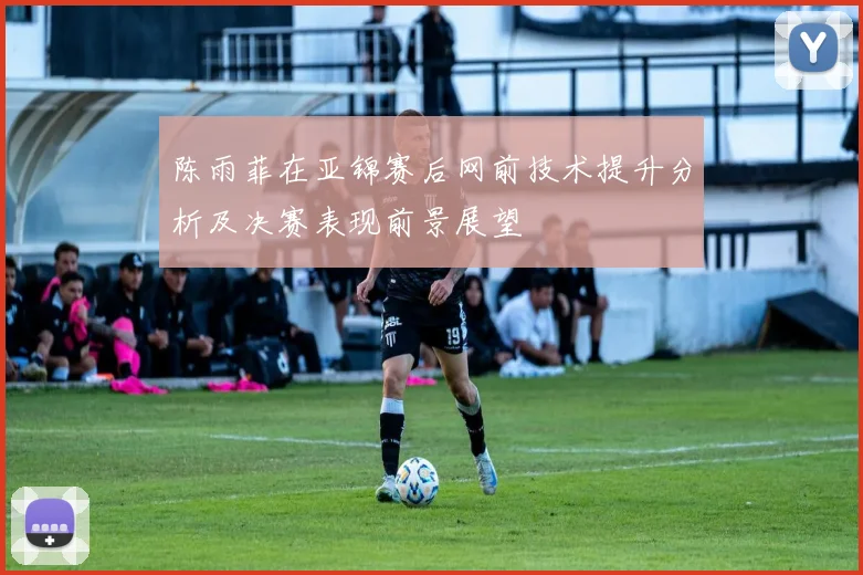陈雨菲在亚锦赛后网前技术提升分析及决赛表现前景展望
