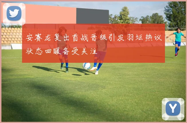 安赛龙复出首战晋级引发羽坛热议状态回暖备受关注