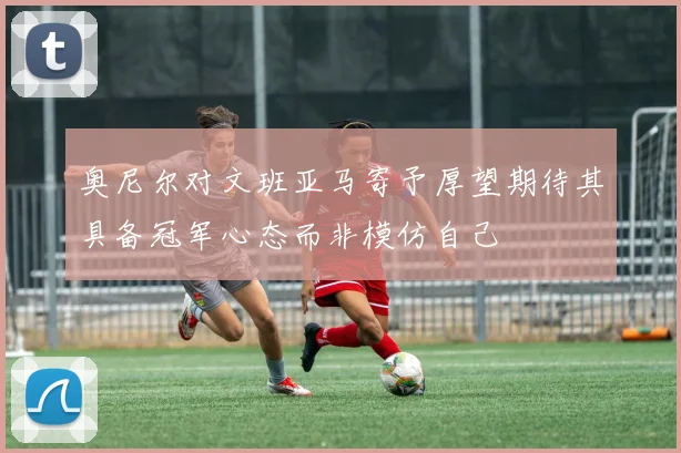 奥尼尔对文班亚马寄予厚望期待其具备冠军心态而非模仿自己