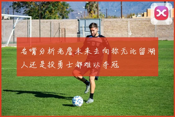 名嘴分析老詹未来去向称无论留湖人还是投勇士都难以夺冠