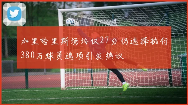 加里哈里斯场均仅27分仍选择执行380万球员选项引发热议