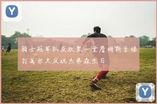 骑士冠军队友欢聚一堂詹姆斯乐福打高尔夫庆祝杰弗森生日