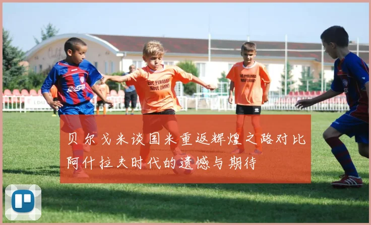 贝尔戈米谈国米重返辉煌之路对比阿什拉夫时代的遗憾与期待