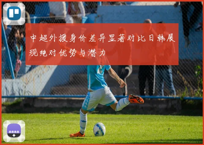 中超外援身价差异显著对比日韩展现绝对优势与潜力