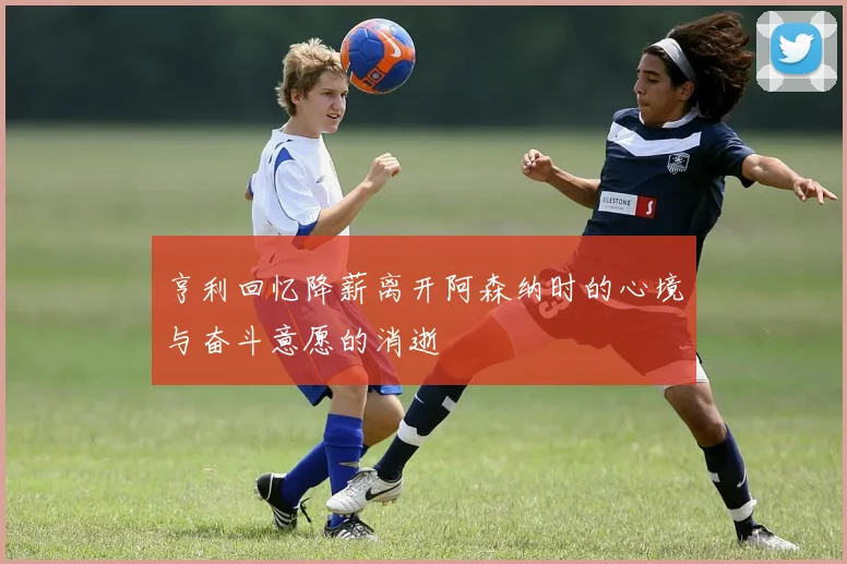 亨利回忆降薪离开阿森纳时的心境与奋斗意愿的消逝