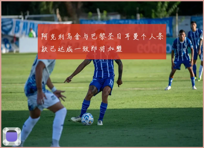阿克利乌舍与巴黎圣日耳曼个人条款已达成一致即将加盟