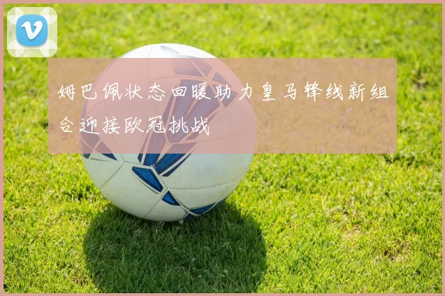 姆巴佩状态回暖助力皇马锋线新组合迎接欧冠挑战