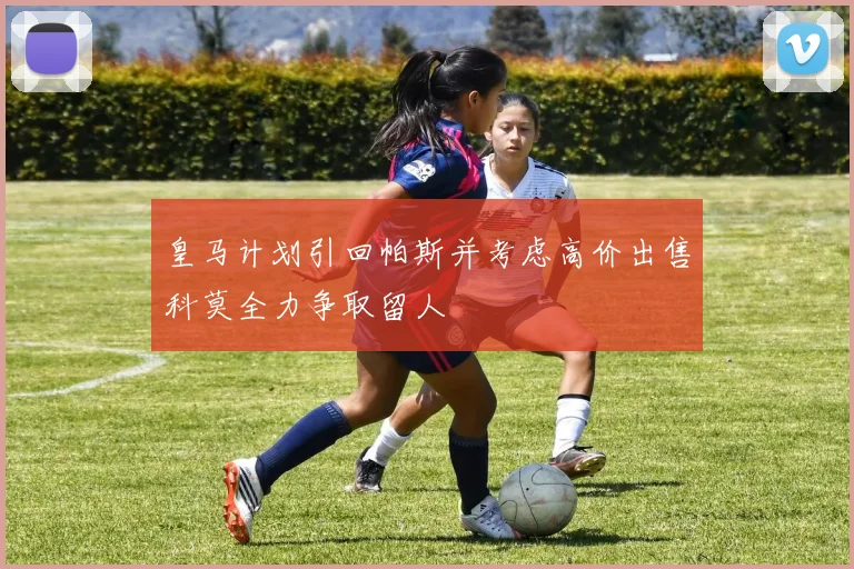 皇马计划引回帕斯并考虑高价出售科莫全力争取留人