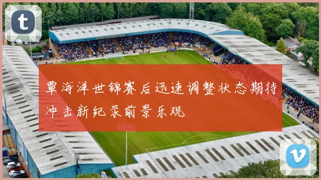 覃海洋世锦赛后迅速调整状态期待冲击新纪录前景乐观