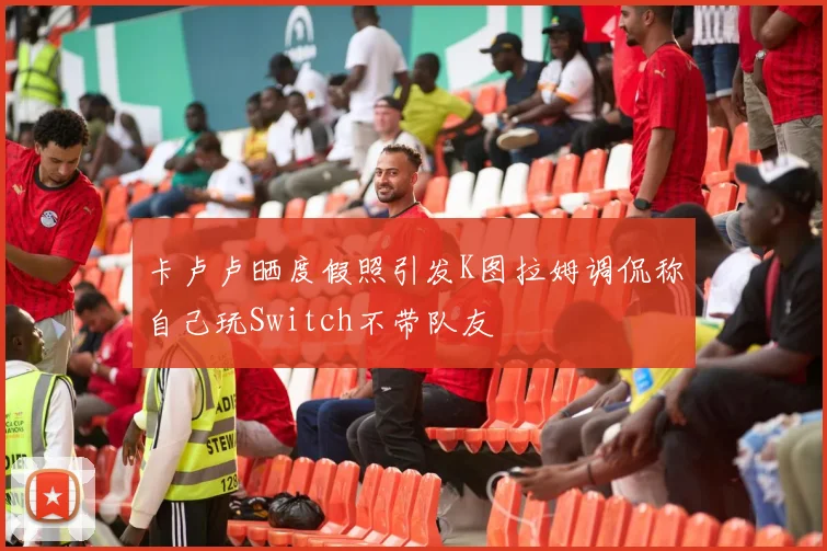 卡卢卢晒度假照引发K图拉姆调侃称自己玩Switch不带队友